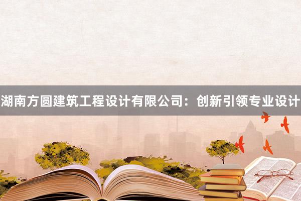 湖南方圆建筑工程设计有限公司：创新引领专业设计