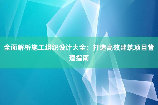 全面解析施工组织设计大全：打造高效建筑项目管理指南